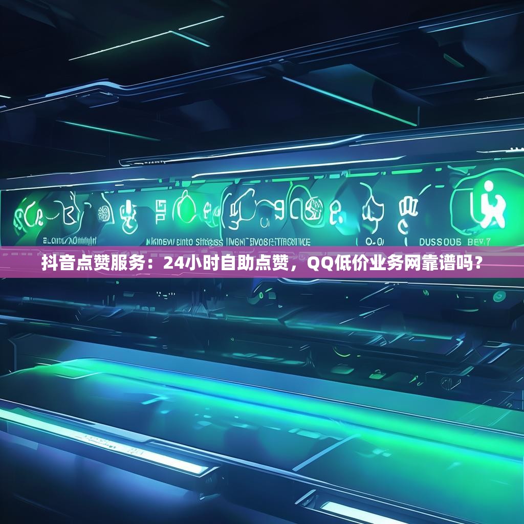 抖音点赞服务：24小时自助点赞，QQ低价业务网靠谱吗？