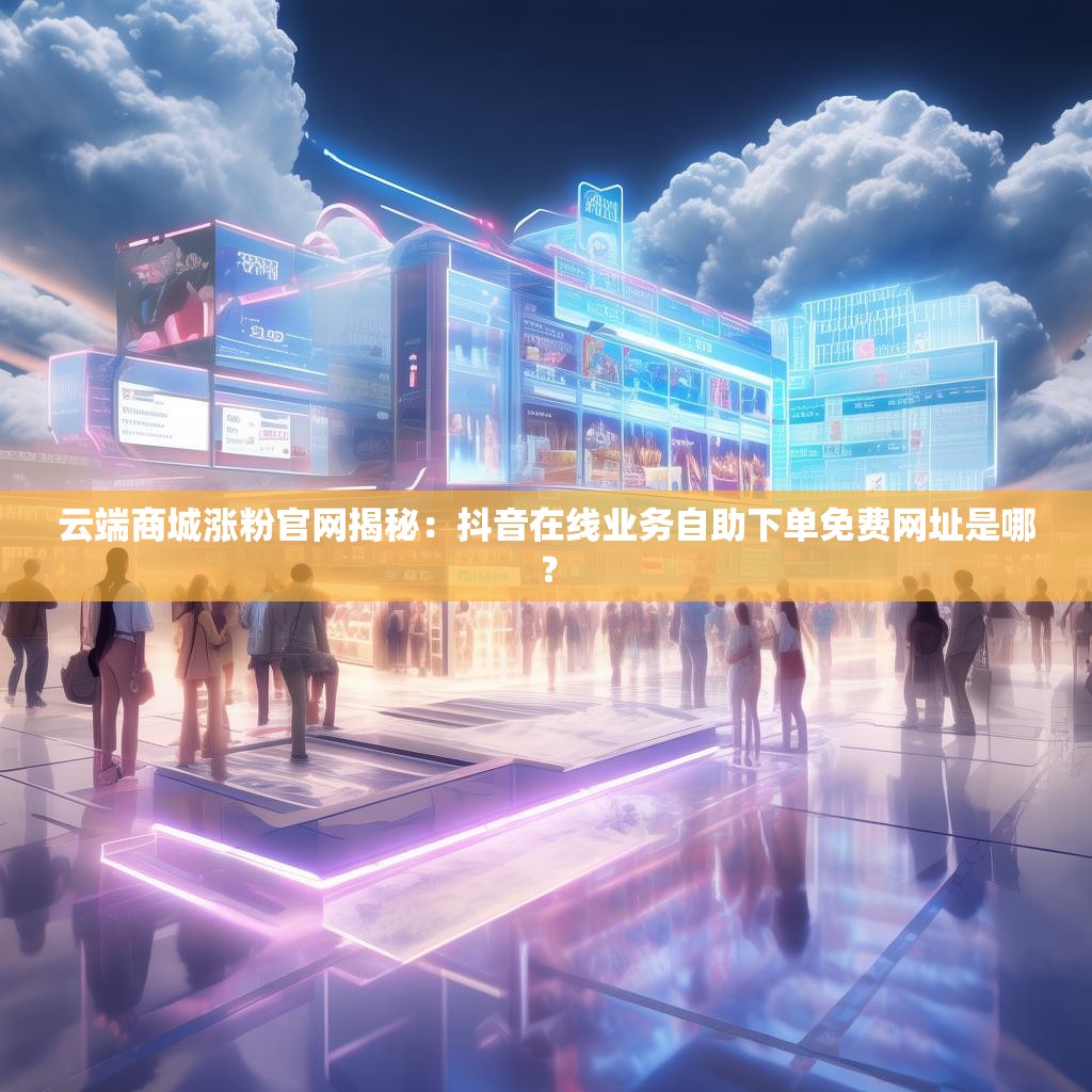 云端商城涨粉官网揭秘：抖音在线业务自助下单免费网址是哪？