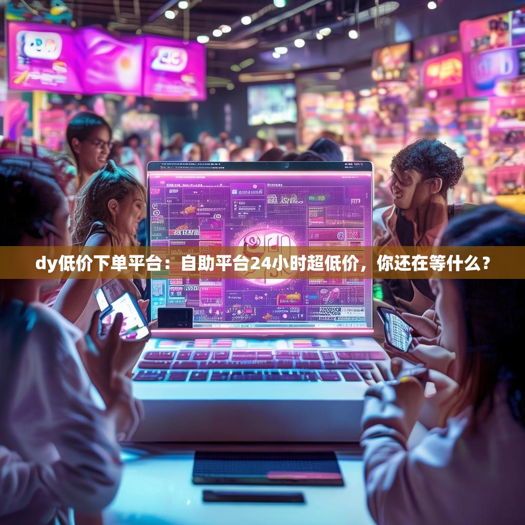 dy低价下单平台：自助平台24小时超低价，你还在等什么？