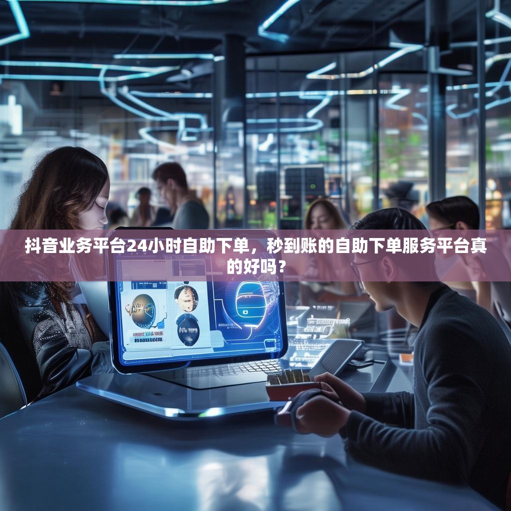 抖音业务平台24小时自助下单，秒到账的自助下单服务平台真的好吗？