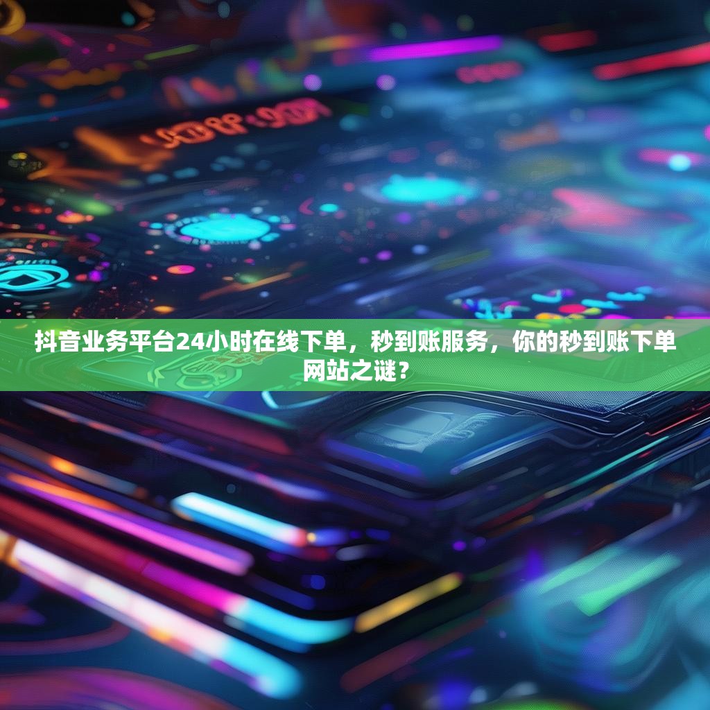 抖音业务平台24小时在线下单，秒到账服务，你的秒到账下单网站之谜？